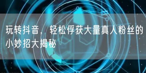 玩转抖音，轻松俘获大量真人粉丝的小妙招大揭秘