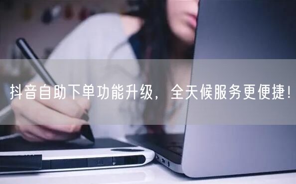 抖音自助下单功能升级，全天候服务更便捷！