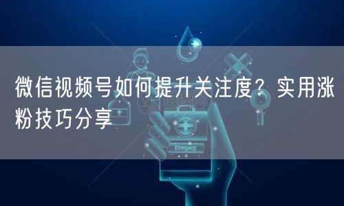 微信视频号如何提升关注度？实用涨粉技巧分享