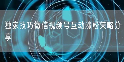 独家技巧微信视频号互动涨粉策略分享