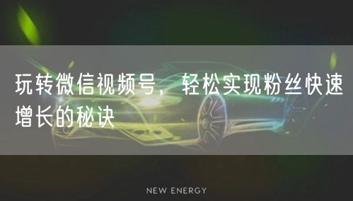 玩转微信视频号，轻松实现粉丝快速增长的秘诀