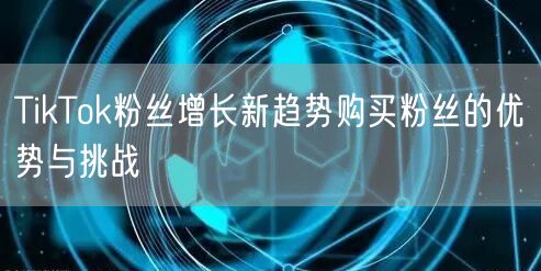 TikTok粉丝增长新趋势购买粉丝的优势与挑战