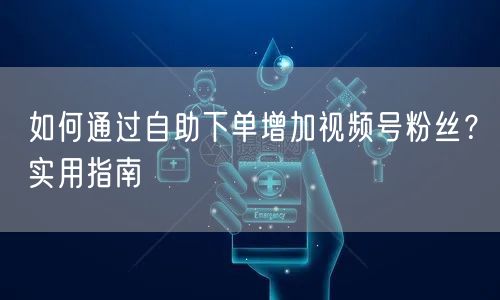 如何通过自助下单增加视频号粉丝？实用指南