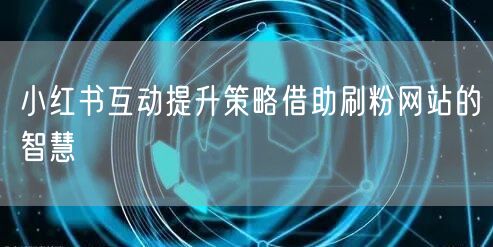 小红书互动提升策略借助刷粉网站的智慧