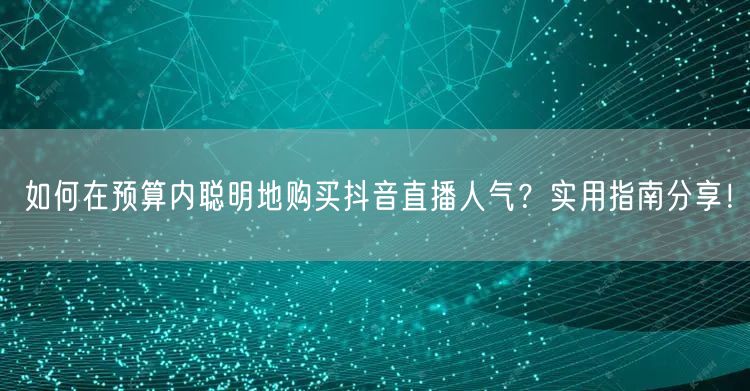 如何在预算内聪明地购买抖音直播人气？实用指南分享！