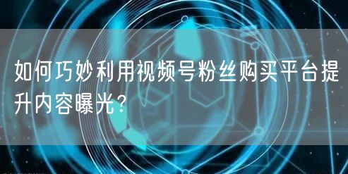 如何巧妙利用视频号粉丝购买平台提升内容曝光？