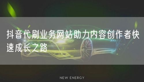 抖音代刷业务网站助力内容创作者快速成长之路