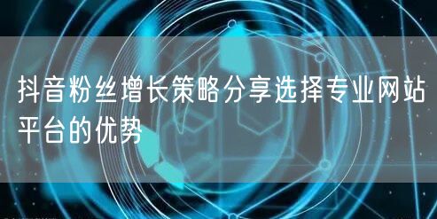 抖音粉丝增长策略分享选择专业网站平台的优势