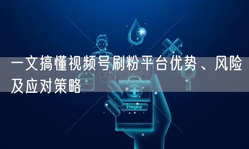 一文搞懂视频号刷粉平台优势、风险及应对策略