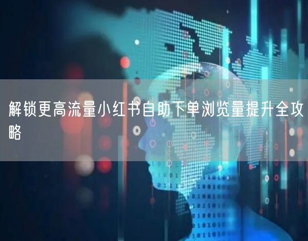 解锁更高流量小红书自助下单浏览量提升全攻略