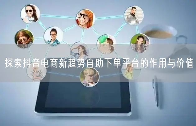 探索抖音电商新趋势自助下单平台的作用与价值