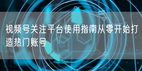 视频号关注平台使用指南从零开始打造热门账号
