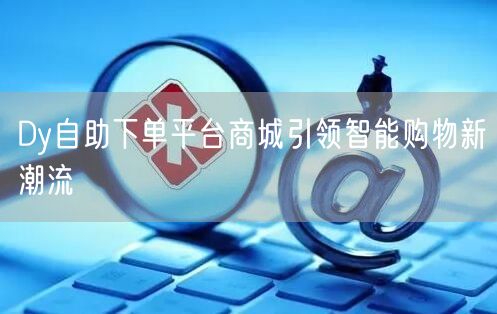 Dy自助下单平台商城引领智能购物新潮流