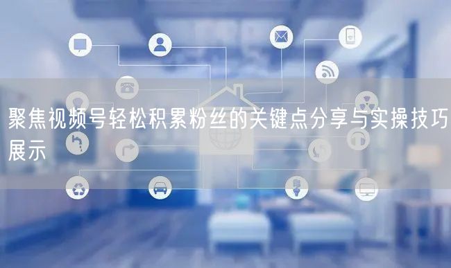 聚焦视频号轻松积累粉丝的关键点分享与实操技巧展示