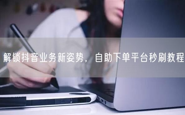 解锁抖音业务新姿势，自助下单平台秒刷教程