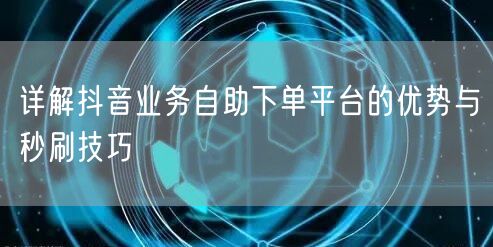 详解抖音业务自助下单平台的优势与秒刷技巧
