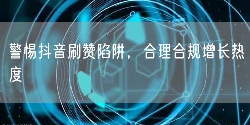 警惕抖音刷赞陷阱，合理合规增长热度