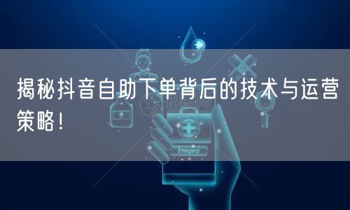 揭秘抖音自助下单背后的技术与运营策略！