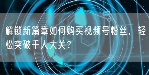 解锁新篇章如何购买视频号粉丝，轻松突破千人大关？