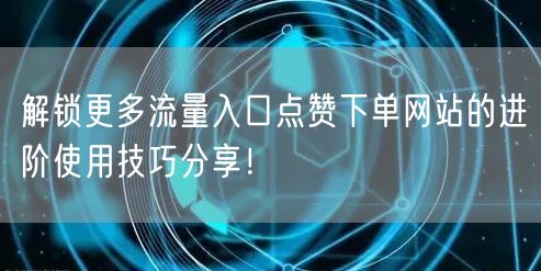 解锁更多流量入口点赞下单网站的进阶使用技巧分享！