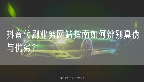 抖音代刷业务网站指南如何辨别真伪与优劣？